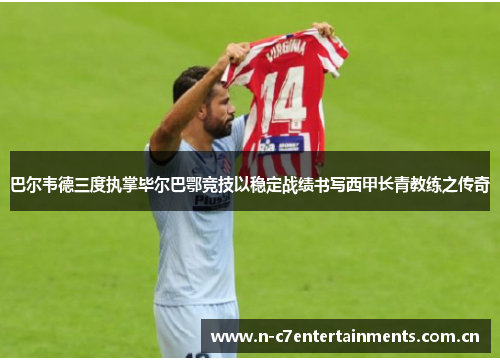 巴尔韦德三度执掌毕尔巴鄂竞技以稳定战绩书写西甲长青教练之传奇 巴尔韦德三度执掌毕尔巴鄂竞技以稳定战绩书写西甲长青教练之传奇